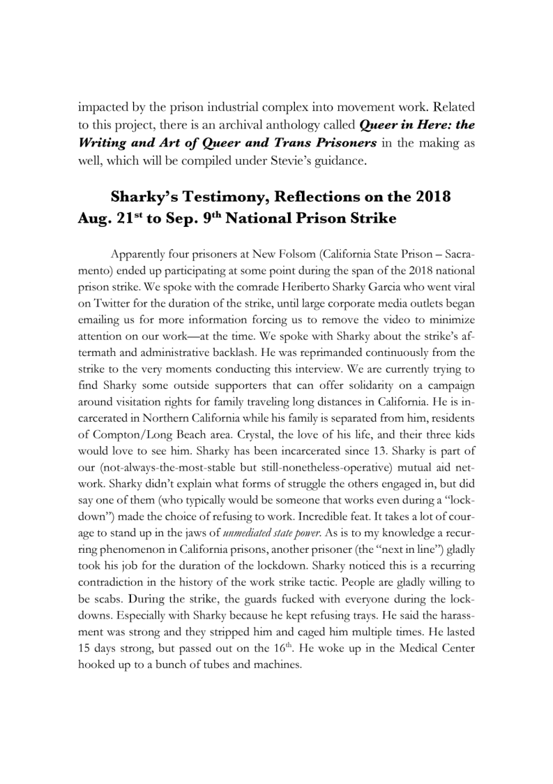 impacted by the prison industrial complex into movement work. Related
to this project, there is an archival anthology called Queer in Here: the
Writing and Art of Queer and Trans Prisoners in the making as
well, which will be compiled under Stevie’s guidance.

Sharky’s Testimony, Reflections on the 2018
Aug. 21* to Sep. 9 National Prison Strike

Apparently four prisoners at New Folsom (California State Prison — Sacra-
mento) ended up participating at some point during the span of the 2018 national
prison strike. We spoke with the comrade Heriberto Sharky Garcia who went viral
on Twitter for the duration of the strike, until large corporate media outlets began
emailing us for more information forcing us to remove the video to minimize

 

attention on our work—at the time. We spoke with Sharky about the strike’s af-
termath and administrative backlash. He was reprimanded continuously from the
strike to the very moments conducting this interview. We are currently trying to
find Sharky some outside supporters that can offer solidarity on a campaign
around visitation rights for family traveling long distances in California. He is in-
carcerated in Northern C:

 

fornia while his family is separated from him, residents
al, the love of his life, and their three kids

 

of Compton/Long Beach area. Cry:
would love to see him. Sharky has been incarcerated since 13. Sharky is part of
our (not-alwai
work. Sharky didn’t explain what forms of struggle the others engaged in, but did

‘he-most-stable but still-nonetheless-operative) mutual aid net

 

say one of them (who typically would be someone that works even during a “lock-
down”) made the choice of refusing to work. Incredible feat. It takes a lot of cour-
age to stand up in the jaws of wnmediated state poner. As is to my knowledge a recur-
‘tin line”) gladly
took his job for the duration of the lockdown. Sharky noticed this is a recurring

 

ring phenomenon in California prisons, another prisoner (the “ni
1g ph Calif , anoth th

contradiction in the history of the work strike tactic. People are gladly willing to
be scabs. During the strike, the guards fucked with everyone during the lock-

 

downs. Especially with Sharky because he kept refusing trays. He said the harass-
ment was strong and they stripped him and caged him multiple times. He lasted
15 days strong, but passed out on the 16" He woke up in the Medical Center

hooked up to a bunch of tubes and machines.
